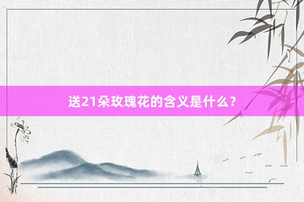 送21朵玫瑰花的含义是什么？