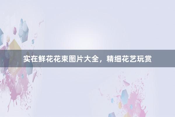 实在鲜花花束图片大全，精细花艺玩赏