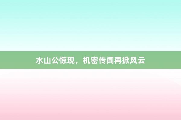 水山公惊现，机密传闻再掀风云